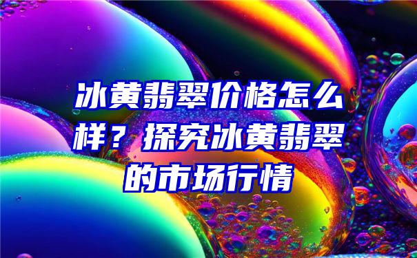 冰黄翡翠价格怎么样？探究冰黄翡翠的市场行情