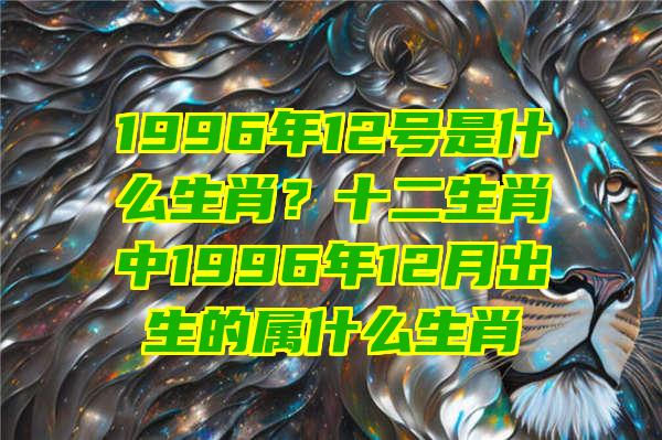 1996年12号是什么生肖？十二生肖中1996年12月出生的属什么生肖