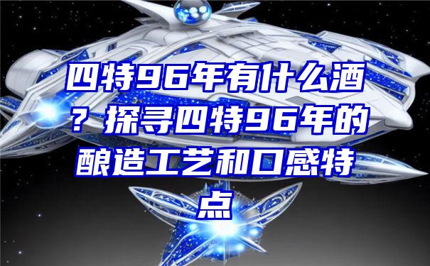 四特96年有什么酒？探寻四特96年的酿造工艺和口感特点