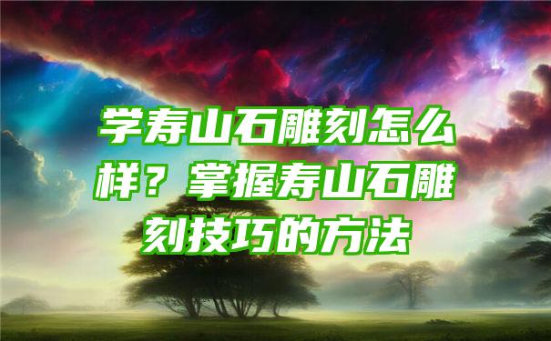 学寿山石雕刻怎么样？掌握寿山石雕刻技巧的方法