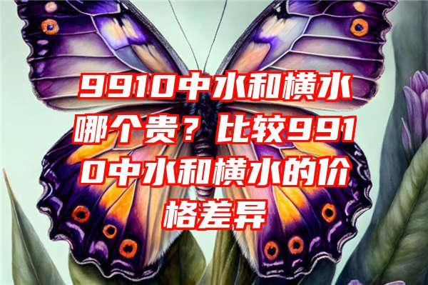 9910中水和横水哪个贵？比较9910中水和横水的价格差异