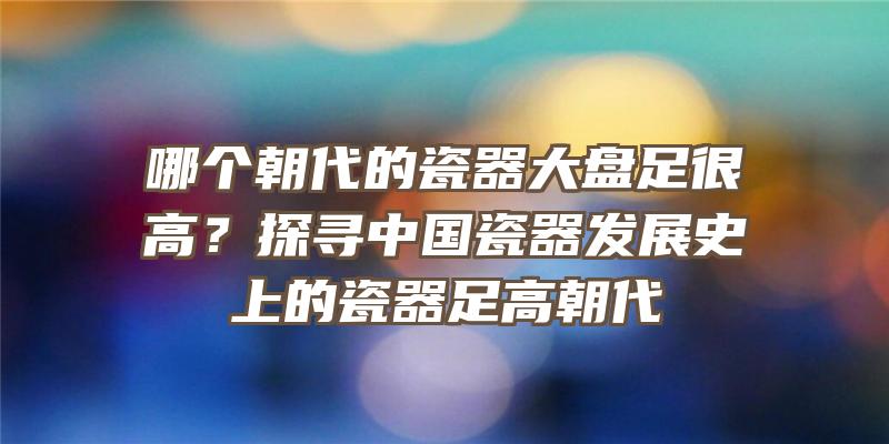 哪个朝代的瓷器大盘足很高？探寻中国瓷器发展史上的瓷器足高朝代