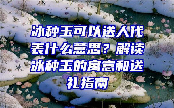 冰种玉可以送人代表什么意思？解读冰种玉的寓意和送礼指南