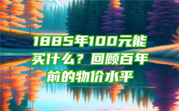 1885年100元能买什么？回顾百年前的物价水平