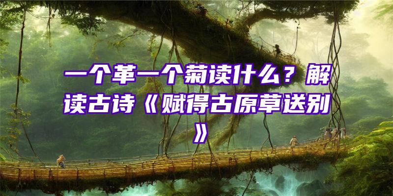 一个革一个菊读什么？解读古诗《赋得古原草送别》