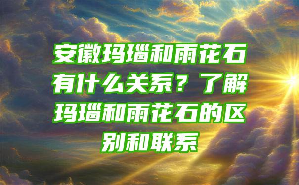 安徽玛瑙和雨花石有什么关系？了解玛瑙和雨花石的区别和联系