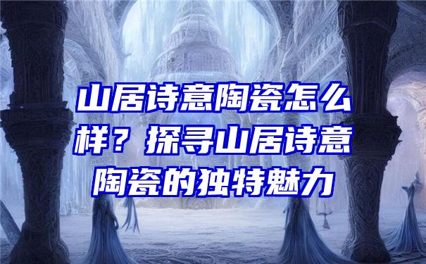 山居诗意陶瓷怎么样？探寻山居诗意陶瓷的独特魅力