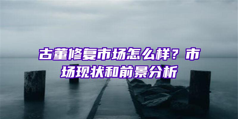 古董修复市场怎么样？市场现状和前景分析