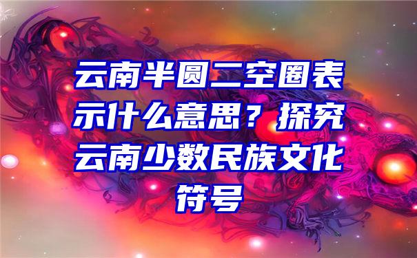 云南半圆二空圈表示什么意思？探究云南少数民族文化符号