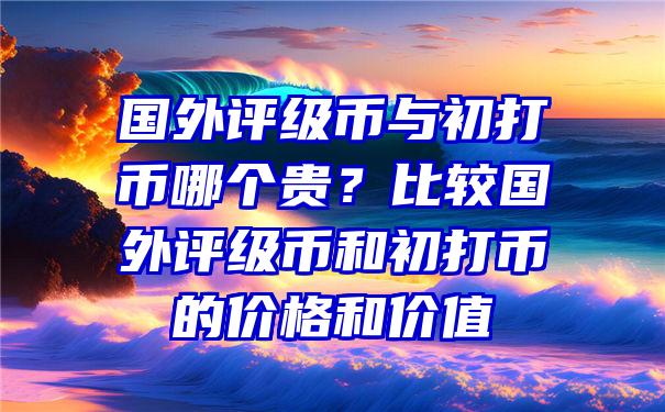 国外评级币与初打币哪个贵？比较国外评级币和初打币的价格和价值