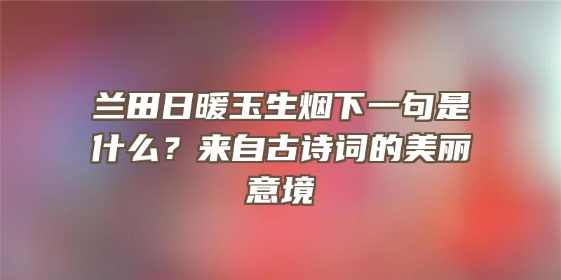 兰田日暖玉生烟下一句是什么？来自古诗词的美丽意境