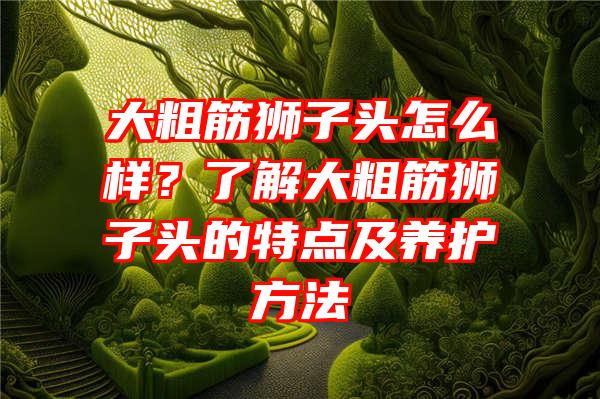 大粗筋狮子头怎么样？了解大粗筋狮子头的特点及养护方法