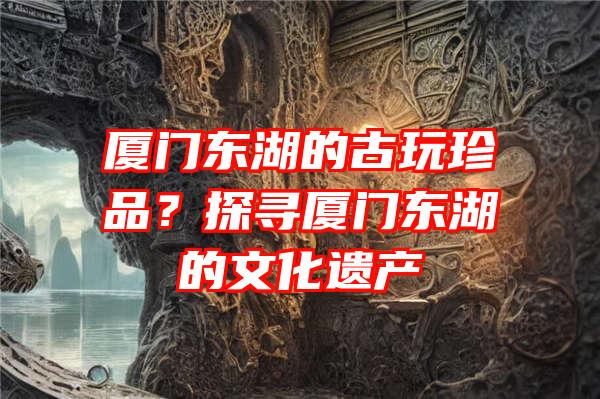 厦门东湖的古玩珍品？探寻厦门东湖的文化遗产