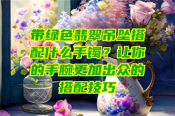 带绿色翡翠吊坠搭配什么手镯？让你的手腕更加出众的搭配技巧