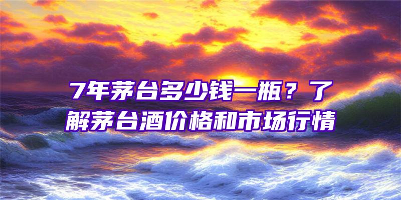 7年茅台多少钱一瓶？了解茅台酒价格和市场行情