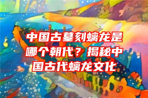 中国古墓刻螭龙是哪个朝代？揭秘中国古代螭龙文化