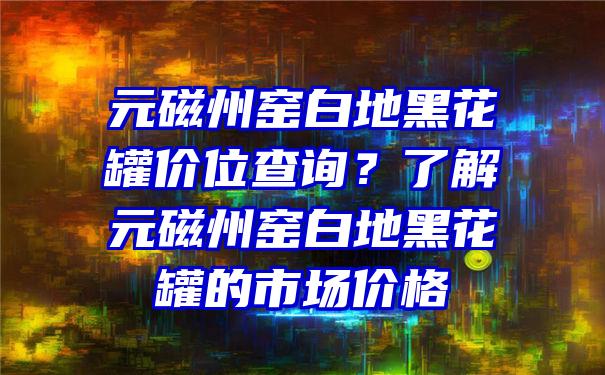 元磁州窑白地黑花罐价位查询？了解元磁州窑白地黑花罐的市场价格