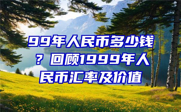 99年人民币多少钱？回顾1999年人民币汇率及价值