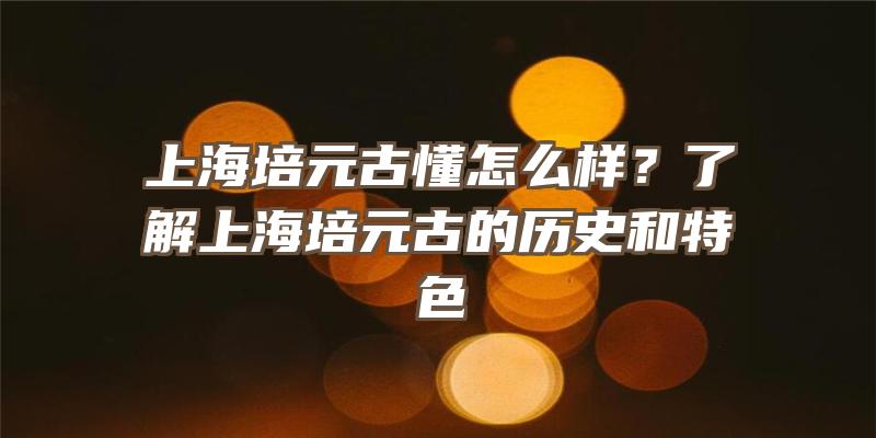 上海培元古懂怎么样？了解上海培元古的历史和特色