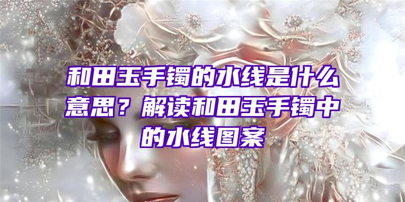 和田玉手镯的水线是什么意思？解读和田玉手镯中的水线图案