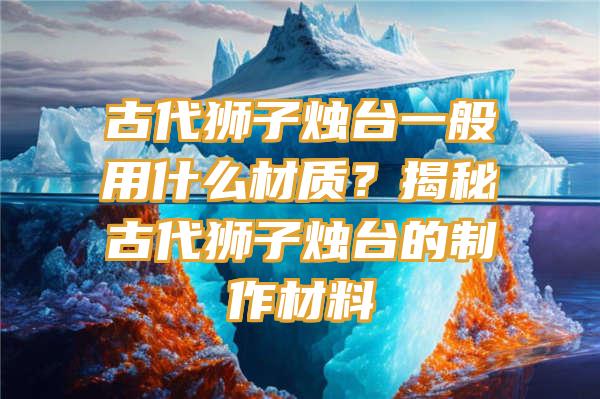 古代狮子烛台一般用什么材质？揭秘古代狮子烛台的制作材料