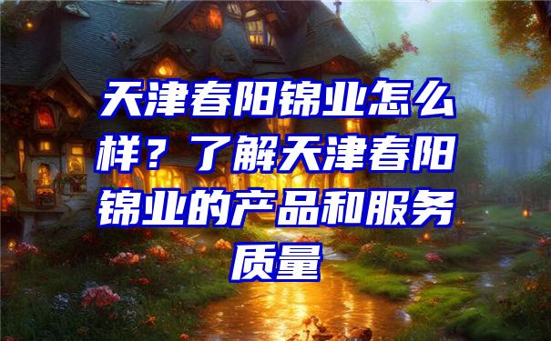 天津春阳锦业怎么样？了解天津春阳锦业的产品和服务质量