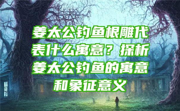 姜太公钓鱼根雕代表什么寓意？探析姜太公钓鱼的寓意和象征意义