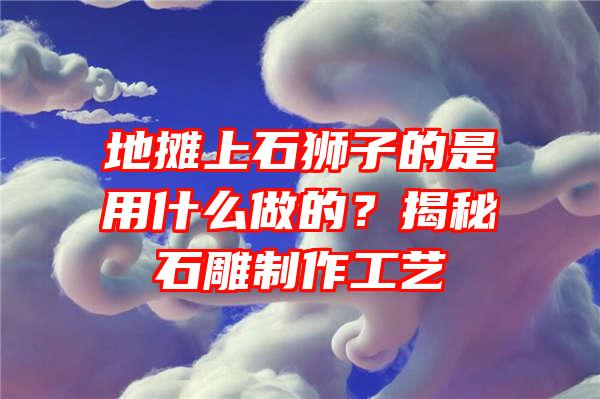 地摊上石狮子的是用什么做的？揭秘石雕制作工艺