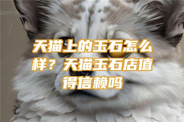 天猫上的玉石怎么样？天猫玉石店值得信赖吗