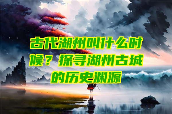 古代湖州叫什么时候？探寻湖州古城的历史渊源