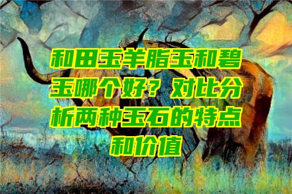 和田玉羊脂玉和碧玉哪个好？对比分析两种玉石的特点和价值