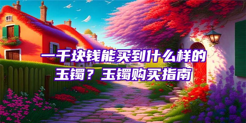 一千块钱能买到什么样的玉镯？玉镯购买指南