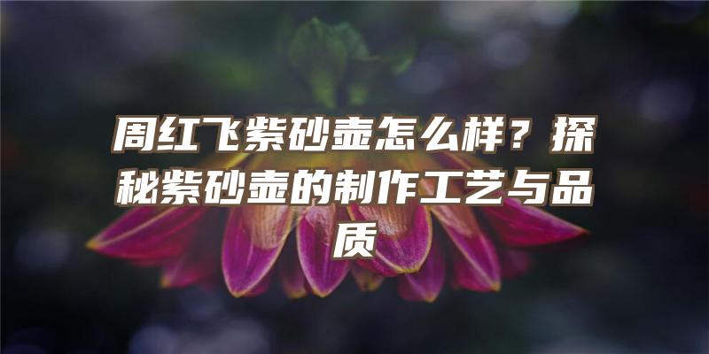 周红飞紫砂壶怎么样？探秘紫砂壶的制作工艺与品质