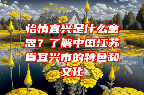 怡情宜兴是什么意思？了解中国江苏省宜兴市的特色和文化