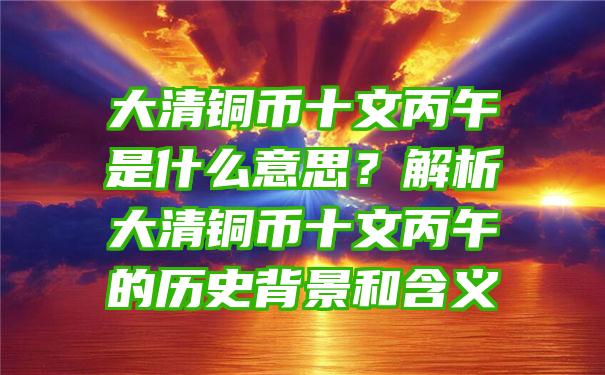 大清铜币十文丙午是什么意思？解析大清铜币十文丙午的历史背景和含义