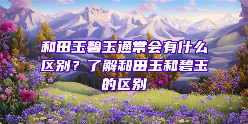 和田玉碧玉通常会有什么区别？了解和田玉和碧玉的区别