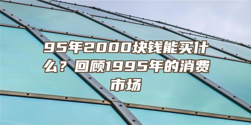 95年2000块钱能买什么？回顾1995年的消费市场