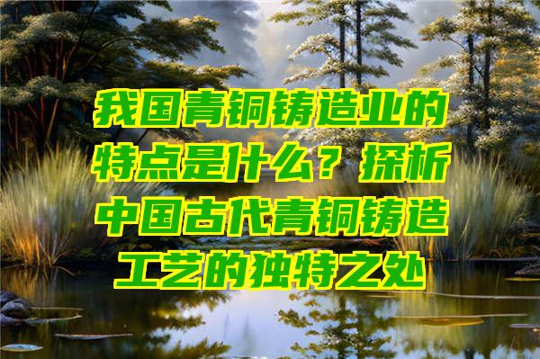 我国青铜铸造业的特点是什么？探析中国古代青铜铸造工艺的独特之处