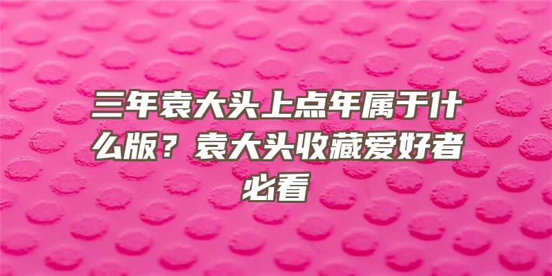 三年袁大头上点年属于什么版？袁大头收藏爱好者必看