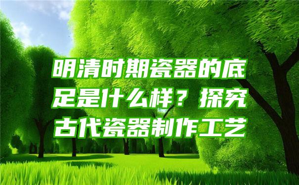 明清时期瓷器的底足是什么样？探究古代瓷器制作工艺