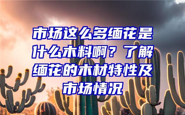 市场这么多缅花是什么木料啊？了解缅花的木材特性及市场情况