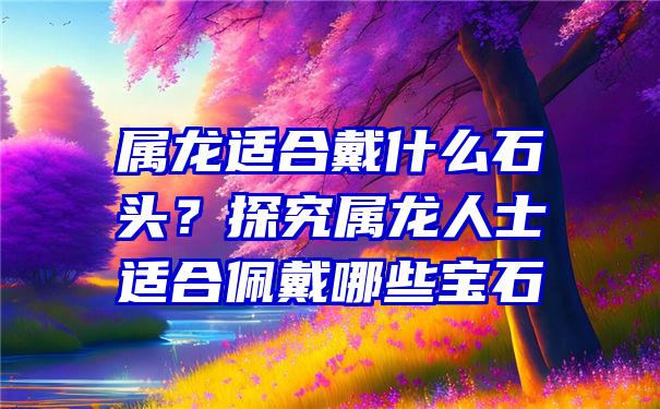 属龙适合戴什么石头？探究属龙人士适合佩戴哪些宝石