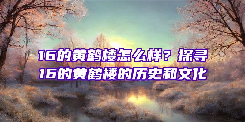 16的黄鹤楼怎么样？探寻16的黄鹤楼的历史和文化