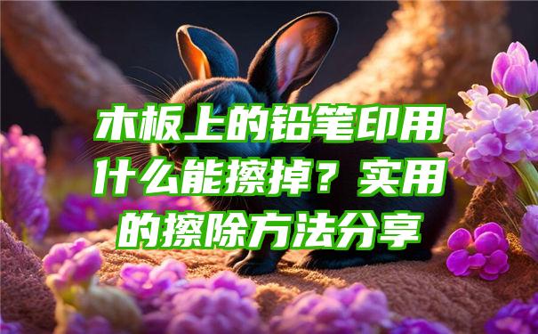 木板上的铅笔印用什么能擦掉？实用的擦除方法分享