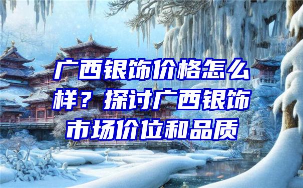 广西银饰价格怎么样？探讨广西银饰市场价位和品质