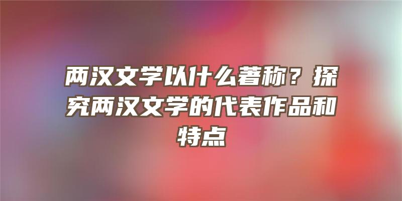 两汉文学以什么著称？探究两汉文学的代表作品和特点