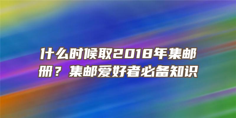 什么时候取2018年集邮册？集邮爱好者必备知识