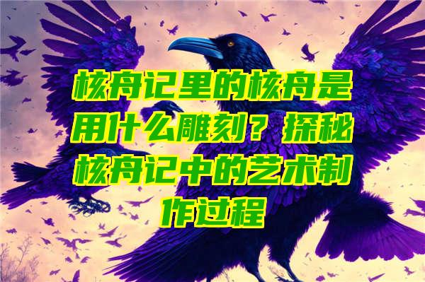 核舟记里的核舟是用什么雕刻？探秘核舟记中的艺术制作过程