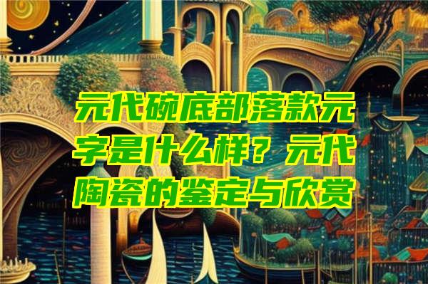 元代碗底部落款元字是什么样？元代陶瓷的鉴定与欣赏