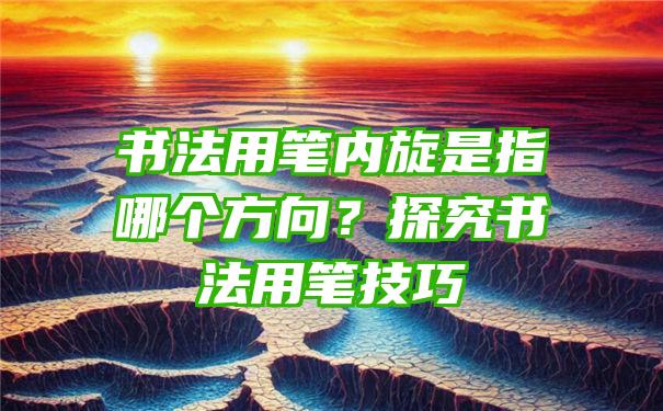 书法用笔内旋是指哪个方向？探究书法用笔技巧